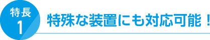 特長1. 特殊な装置にも対応可能！