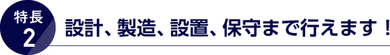 特長2. 設計、製造、設置、保守まで行えます！